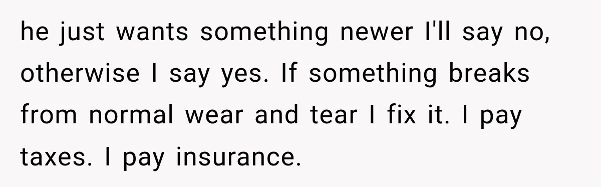 he just wants something newer I'll say no, otherwise I say yes. If something breaks from normal wear and tear I fix it. I pay taxes. I pay insurance.