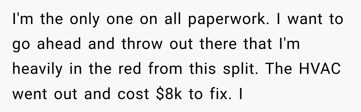 I'm the only one on all paperwork. I want to go ahead and throw out there that I'm heavily in the red from this split. The HVAC went out and...