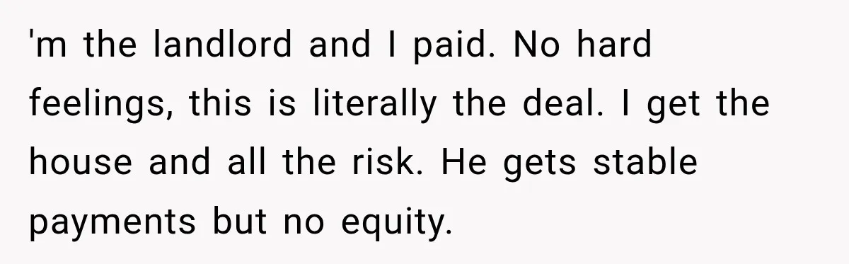 'm the landlord and I paid. No hard feelings, this is literally the deal. I get the house and all the risk. He gets stable payments but no equity.