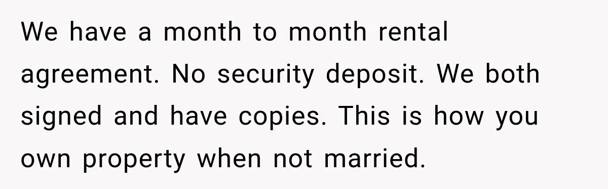 We have a month to month rental agreement. No security deposit. We both signed and have copies. This is how you own property when not married.