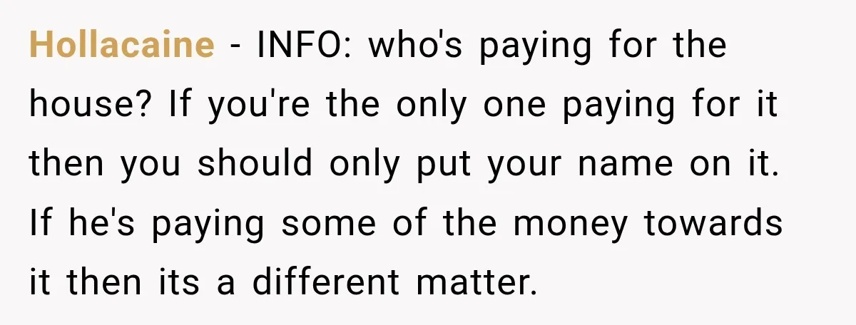 Hollacaine − INFO: who's paying for the house? If you're the only one paying for it then you should only put your name on it. If he's paying some of...