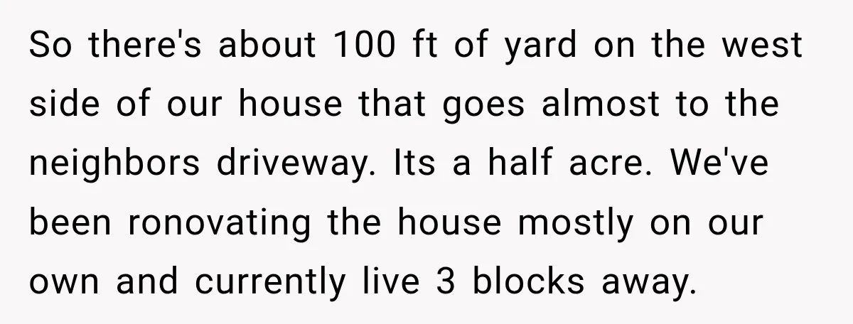 So there's about 100 ft of yard on the west side of our house that goes almost to the neighbors driveway. Its a half acre. We've been ronovating the house...