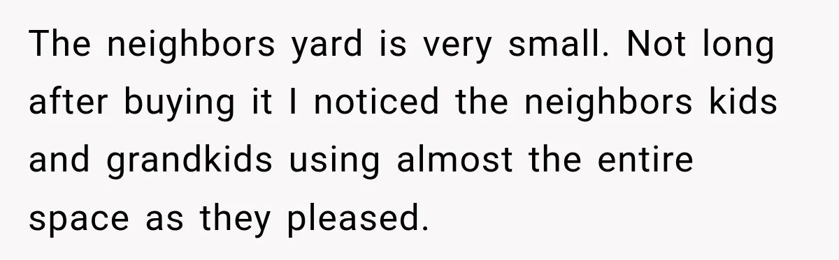 The neighbors yard is very small. Not long after buying it I noticed the neighbors kids and grandkids using almost the entire space as they pleased.