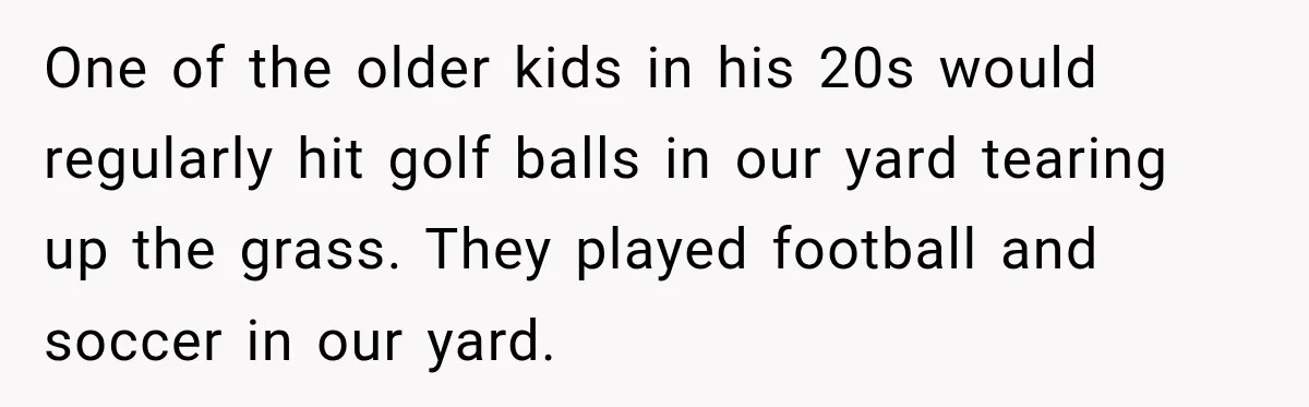 One of the older kids in his 20s would regularly hit golf balls in our yard tearing up the grass. They played football and soccer in our yard.