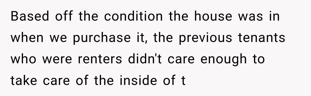 Based off the condition the house was in when we purchase it, the previous tenants who were renters didn't care enough to take care of the inside of t