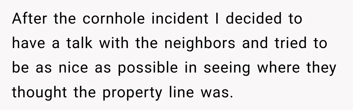 After the cornhole incident I decided to have a talk with the neighbors and tried to be as nice as possible in seeing where they thought the property line was.