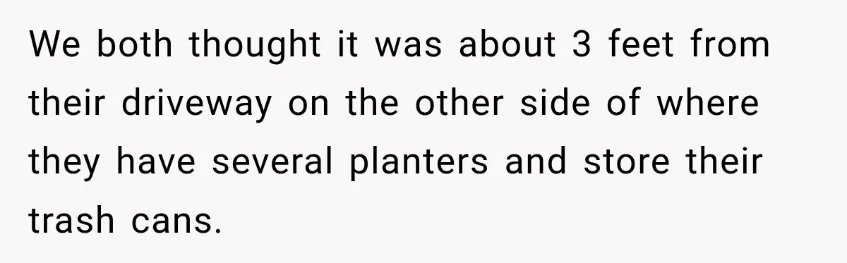 We both thought it was about 3 feet from their driveway on the other side of where they have several planters and store their trash cans.
