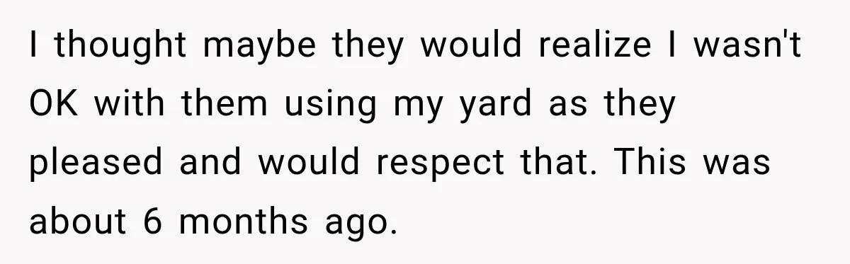 I thought maybe they would realize I wasn't OK with them using my yard as they pleased and would respect that. This was about 6 months ago.