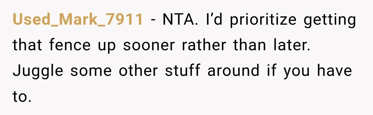 Used_Mark_7911 − NTA. I’d prioritize getting that fence up sooner rather than later. Juggle some other stuff around if you have to.
