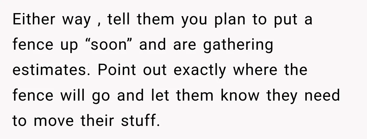 Either way , tell them you plan to put a fence up “soon” and are gathering estimates. Point out exactly where the fence will go and let them know they...