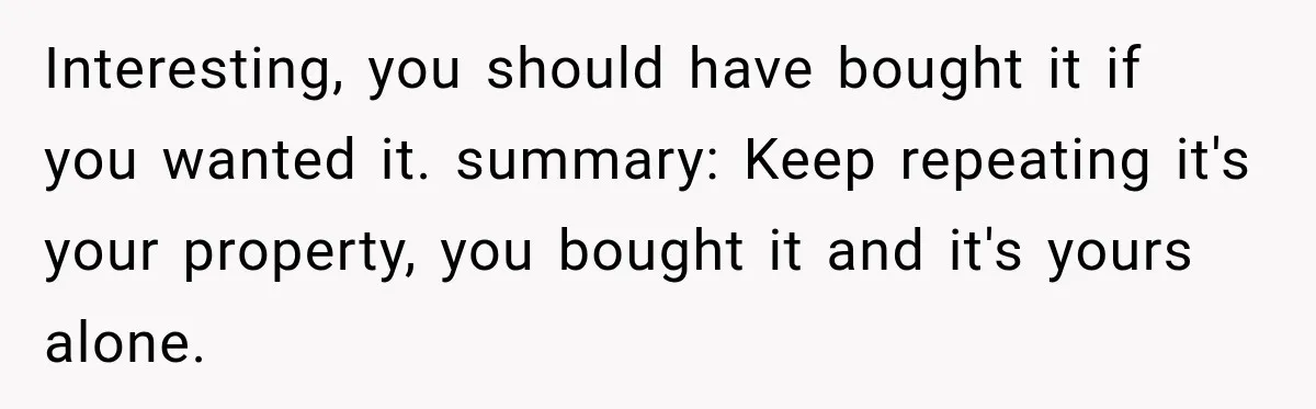 Interesting, you should have bought it if you wanted it. summary: Keep repeating it's your property, you bought it and it's yours alone.