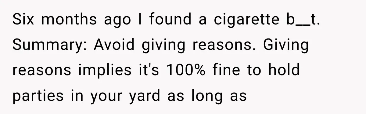Six months ago I found a cigarette b__t. Summary: Avoid giving reasons. Giving reasons implies it's 100% fine to hold parties in your yard as long as