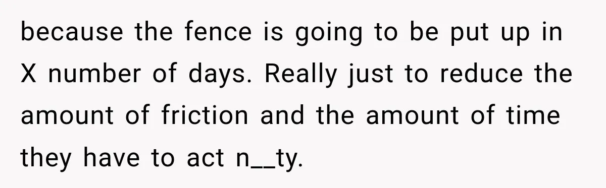 because the fence is going to be put up in X number of days. Really just to reduce the amount of friction and the amount of time they have to...