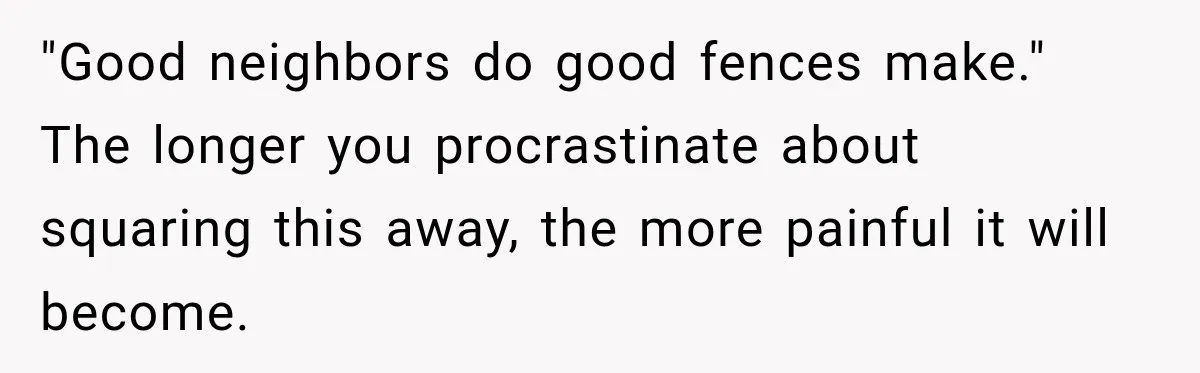 "Good neighbors do good fences make." The longer you procrastinate about squaring this away, the more painful it will become.