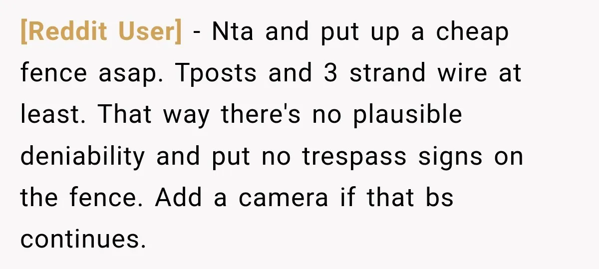 [Reddit User] − Nta and put up a cheap fence asap. Tposts and 3 strand wire at least. That way there's no plausible deniability and put no trespass signs on...