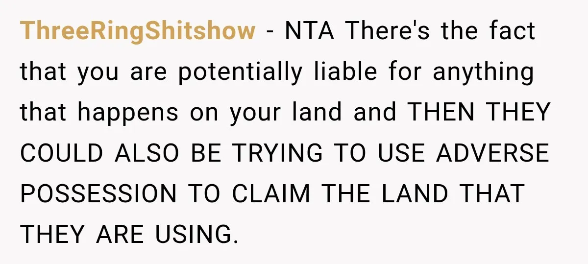 ThreeRingShitshow − NTA There's the fact that you are potentially liable for anything that happens on your land and THEN THEY COULD ALSO BE TRYING TO USE ADVERSE POSSESSION TO...