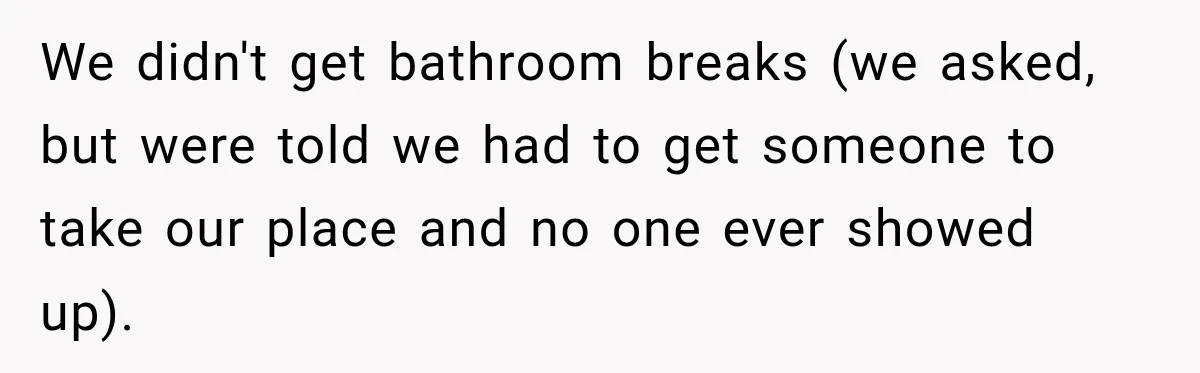 We didn't get bathroom breaks (we asked, but were told we had to get someone to take our place and no one ever showed up).
