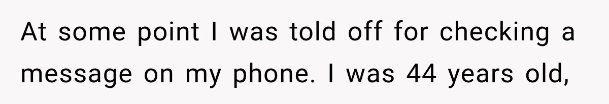 At some point I was told off for checking a message on my phone. I was 44 years old,