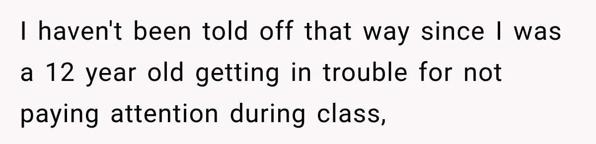 I haven't been told off that way since I was a 12 year old getting in trouble for not paying attention during class,