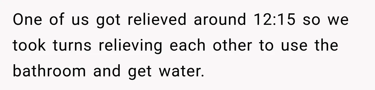 One of us got relieved around 12:15 so we took turns relieving each other to use the bathroom and get water.