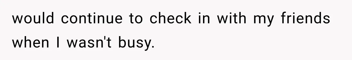 would continue to check in with my friends when I wasn't busy.