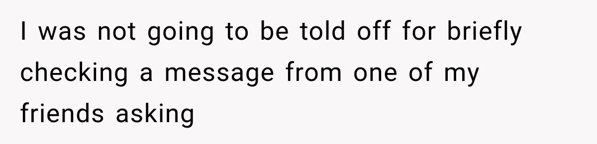 I was not going to be told off for briefly checking a message from one of my friends asking