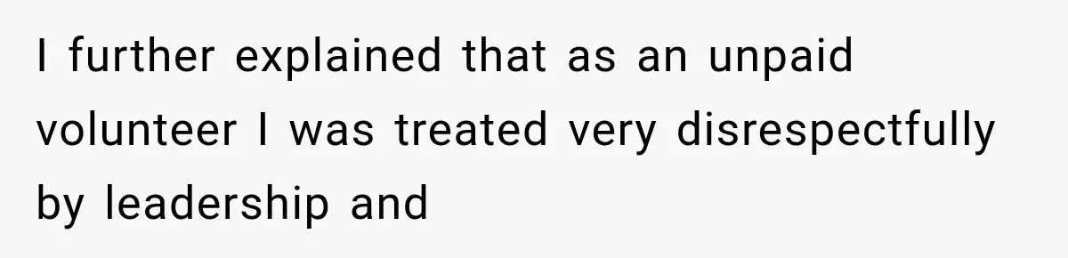 I further explained that as an unpaid volunteer I was treated very disrespectfully by leadership and