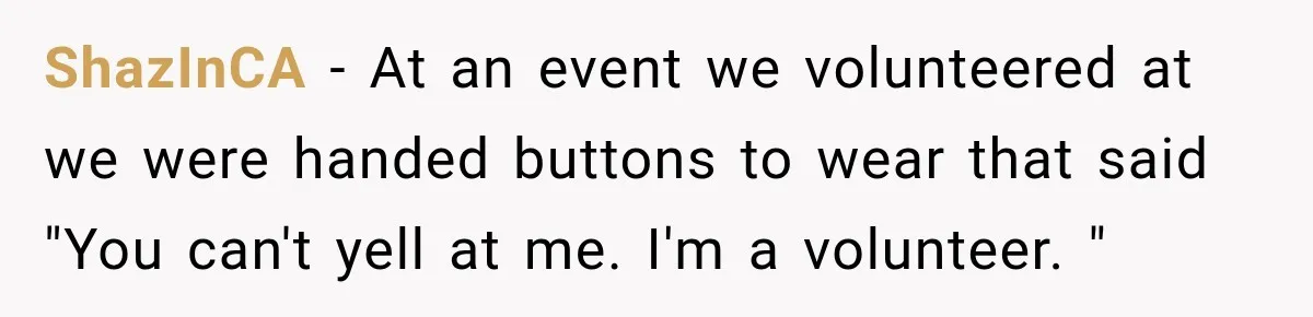 ShazInCA − At an event we volunteered at we were handed buttons to wear that said "You can't yell at me. I'm a volunteer. "