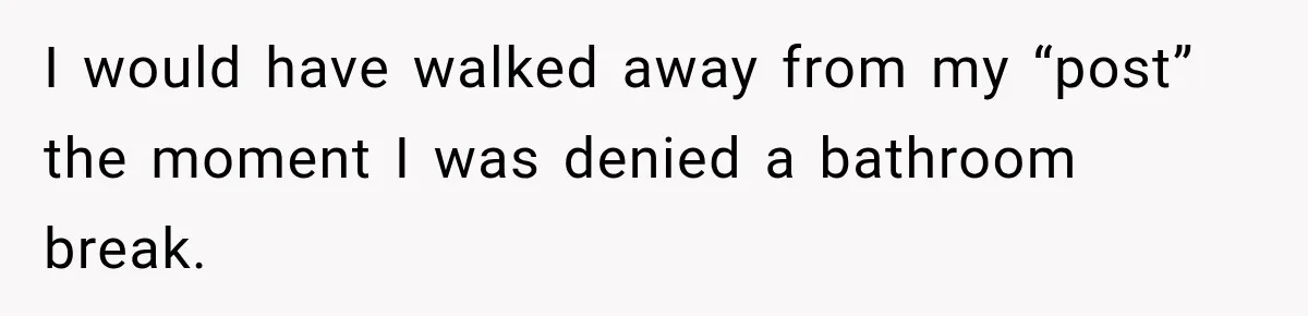 I would have walked away from my “post” the moment I was denied a bathroom break.