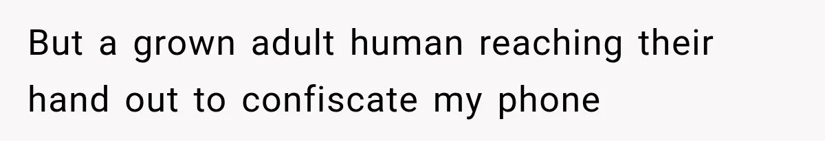 But a grown adult human reaching their hand out to confiscate my phone