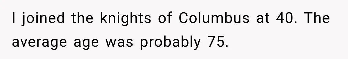 I joined the knights of Columbus at 40. The average age was probably 75.