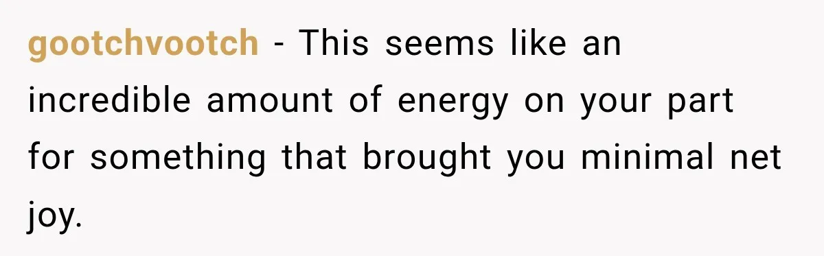 gootchvootch − This seems like an incredible amount of energy on your part for something that brought you minimal net joy.