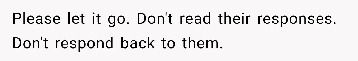 Please let it go. Don't read their responses. Don't respond back to them.