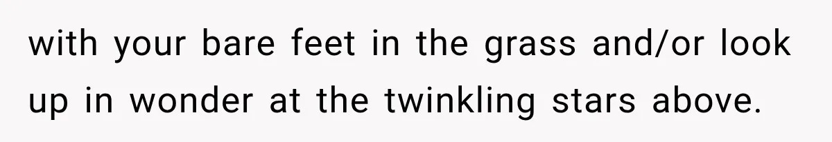 with your bare feet in the grass and/or look up in wonder at the twinkling stars above.