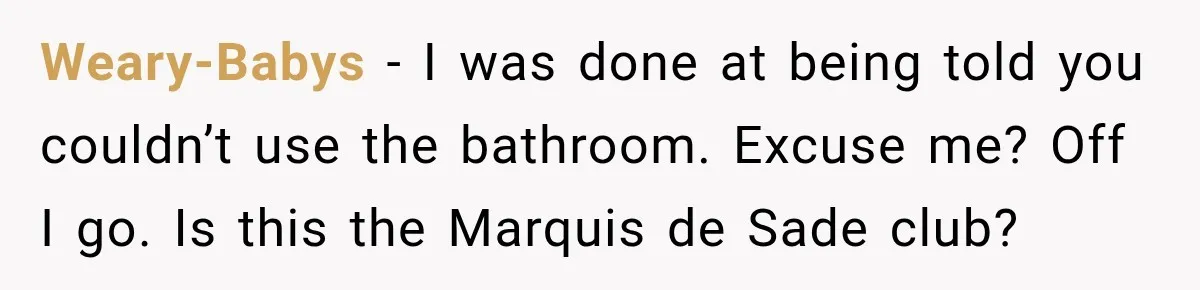 Weary-Babys − I was done at being told you couldn’t use the bathroom. Excuse me? Off I go. Is this the Marquis de Sade club?