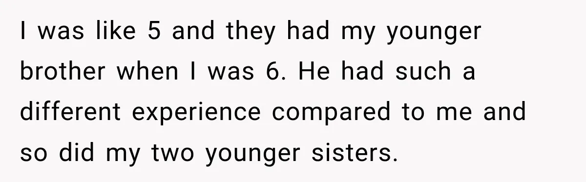 I was like 5 and they had my younger brother when I was 6. He had such a different experience compared to me and so did my two younger sisters.