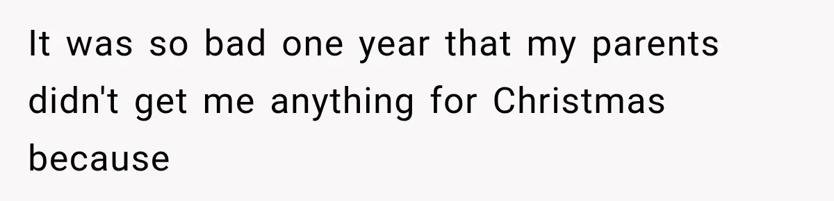 It was so bad one year that my parents didn't get me anything for Christmas because