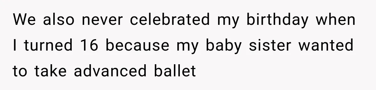 We also never celebrated my birthday when I turned 16 because my baby sister wanted to take advanced ballet