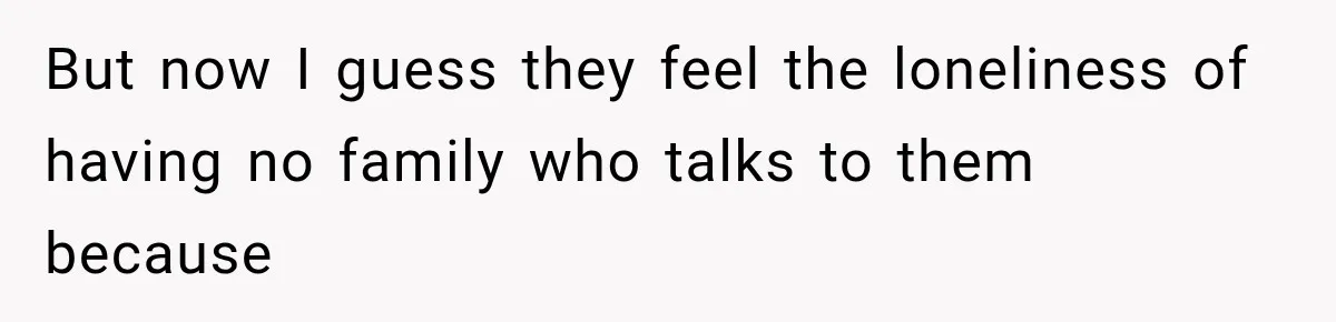 But now I guess they feel the loneliness of having no family who talks to them because