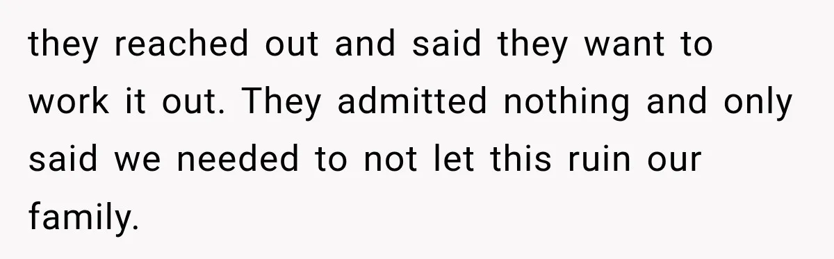 they reached out and said they want to work it out. They admitted nothing and only said we needed to not let this ruin our family.