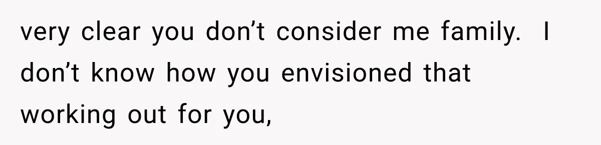 very clear you don’t consider me family.  I don’t know how you envisioned that working out for you,