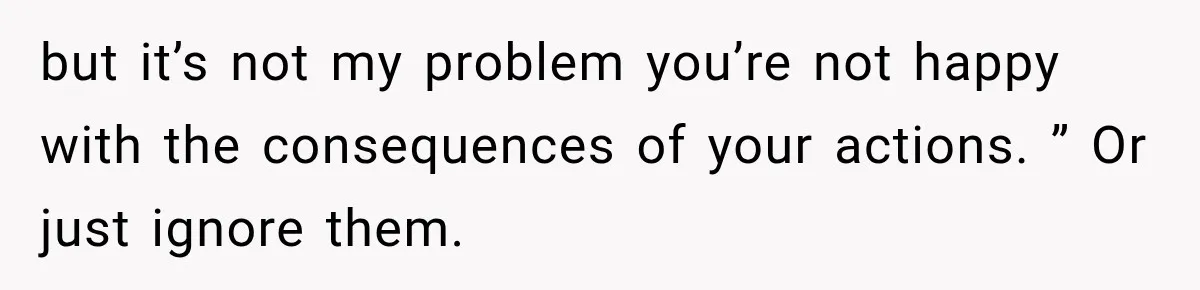 but it’s not my problem you’re not happy with the consequences of your actions. ” Or just ignore them.