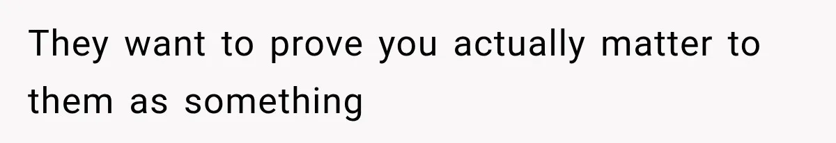 They want to prove you actually matter to them as something