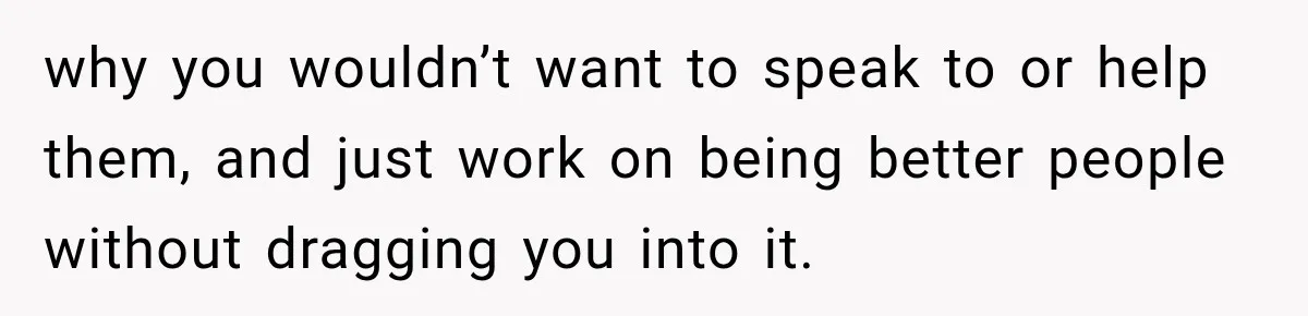 why you wouldn’t want to speak to or help them, and just work on being better people without dragging you into it.