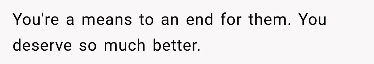 You're a means to an end for them. You deserve so much better.