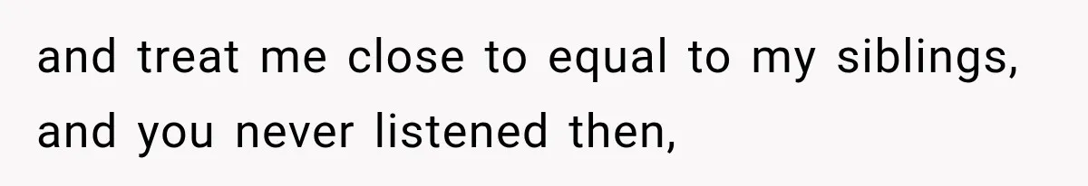 and treat me close to equal to my siblings, and you never listened then,