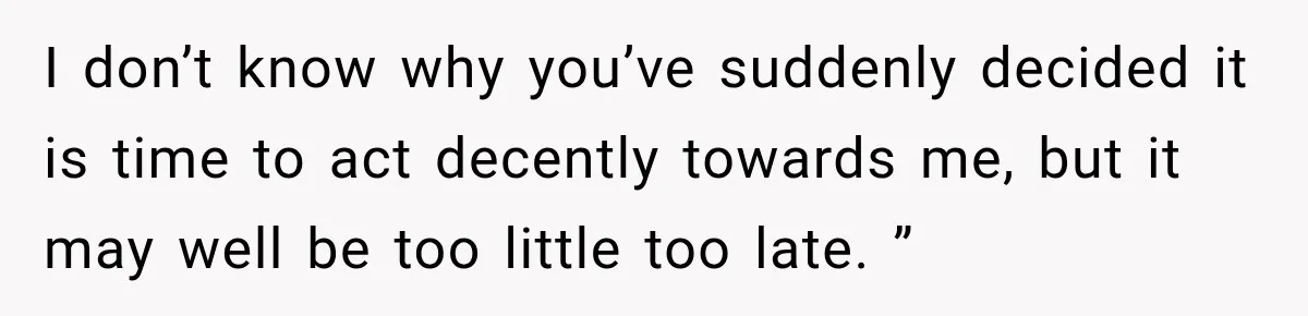I don’t know why you’ve suddenly decided it is time to act decently towards me, but it may well be too little too late. ”
