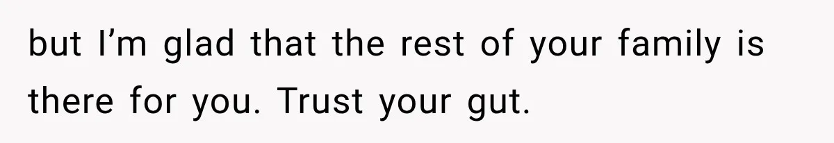 but I’m glad that the rest of your family is there for you. Trust your gut.
