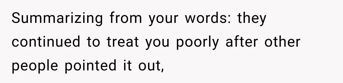 Summarizing from your words: they continued to treat you poorly after other people pointed it out,