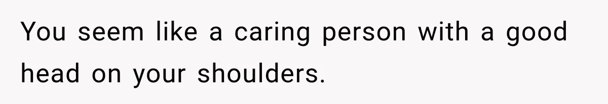 You seem like a caring person with a good head on your shoulders.